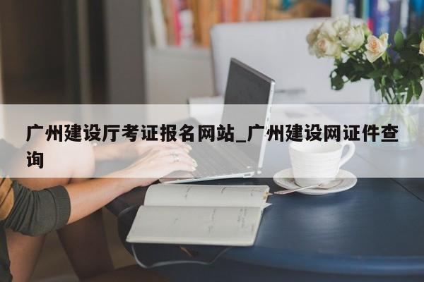 广州建设厅考证报名网站_广州建设网证件查询