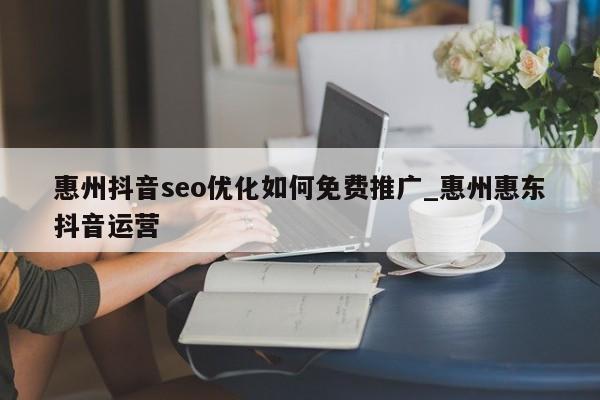 惠州抖音seo优化如何免费推广_惠州惠东抖音运营