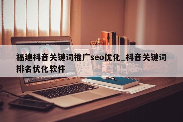 福建抖音关键词推广seo优化_抖音关键词排名优化软件