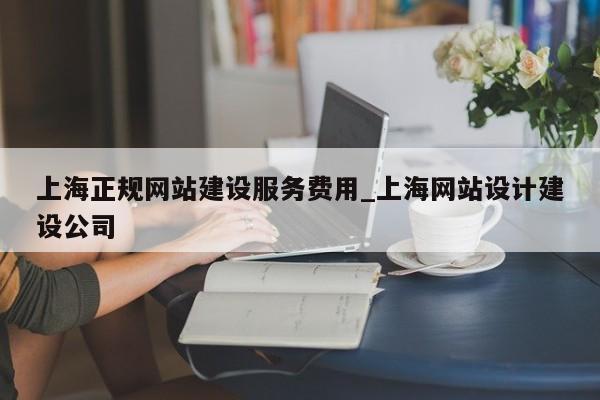 上海正规网站建设服务费用_上海网站设计建设公司
